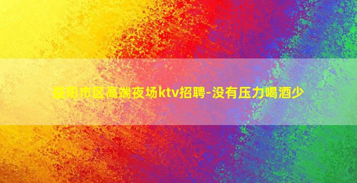 益阳市区高端夜场ktv招聘-没有压力喝酒少